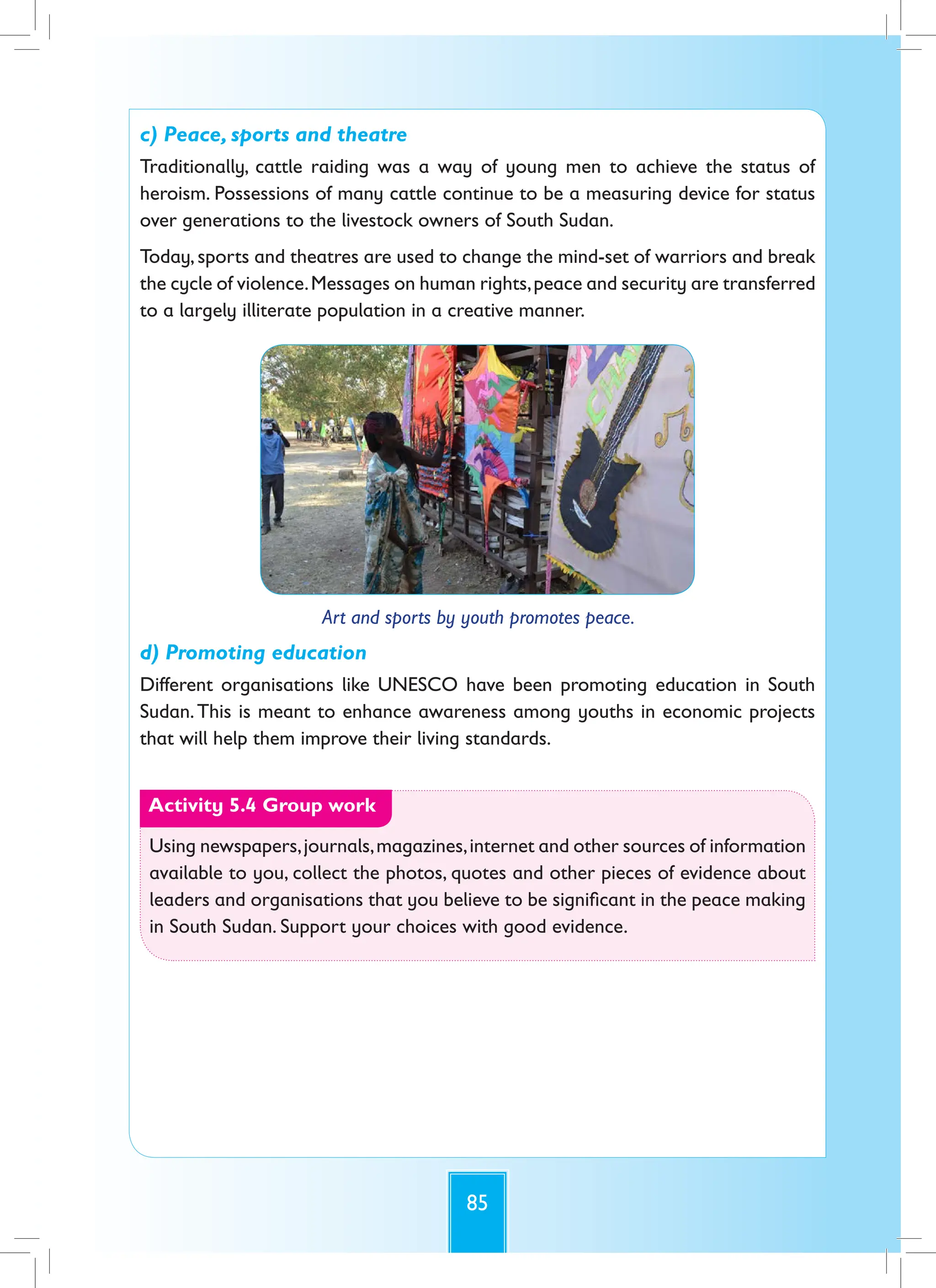 85
c) Peace, sports and theatre
Traditionally, cattle raiding was a way of young men to achieve the status of
heroism. Possessions of many cattle continue to be a measuring device for status
over generations to the livestock owners of South Sudan.
Today, sports and theatres are used to change the mind-set of warriors and break
the cycle of violence.Messages on human rights,peace and security are transferred
to a largely illiterate population in a creative manner.
Art and sports by youth promotes peace.
d) Promoting education
Different organisations like UNESCO have been promoting education in South
Sudan.This is meant to enhance awareness among youths in economic projects
that will help them improve their living standards.
Activity 5.4 Group work
Using newspapers,journals,magazines,internet and other sources of information
available to you, collect the photos, quotes and other pieces of evidence about
leaders and organisations that you believe to be significant in the peace making
in South Sudan. Support your choices with good evidence.
 
