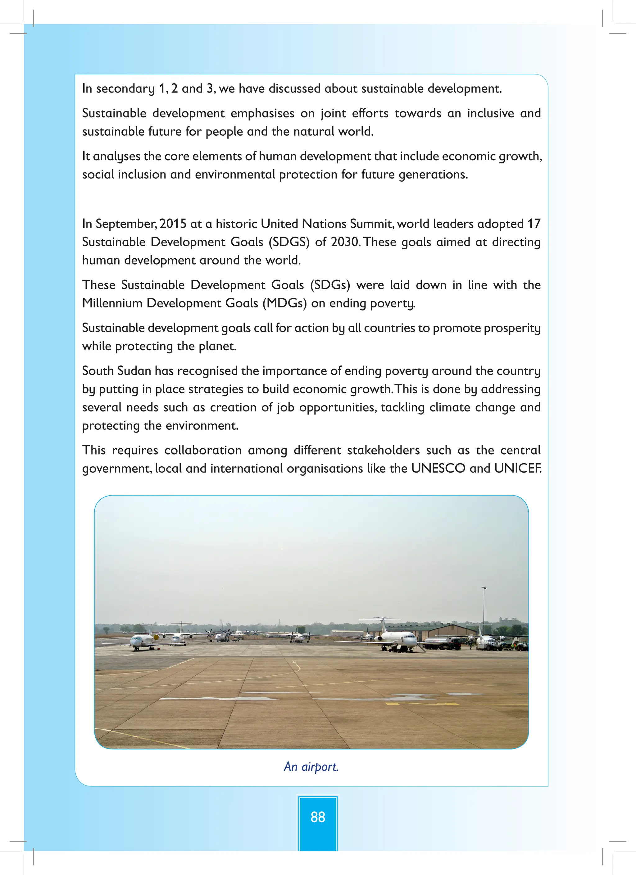 88
In secondary 1, 2 and 3, we have discussed about sustainable development.
Sustainable development emphasises on joint efforts towards an inclusive and
sustainable future for people and the natural world.
It analyses the core elements of human development that include economic growth,
social inclusion and environmental protection for future generations.
In September,2015 at a historic United Nations Summit,world leaders adopted 17
Sustainable Development Goals (SDGS) of 2030.These goals aimed at directing
human development around the world.
These Sustainable Development Goals (SDGs) were laid down in line with the
Millennium Development Goals (MDGs) on ending poverty.
Sustainable development goals call for action by all countries to promote prosperity
while protecting the planet.
South Sudan has recognised the importance of ending poverty around the country
by putting in place strategies to build economic growth.This is done by addressing
several needs such as creation of job opportunities, tackling climate change and
protecting the environment.
This requires collaboration among different stakeholders such as the central
government, local and international organisations like the UNESCO and UNICEF.
An airport.
 