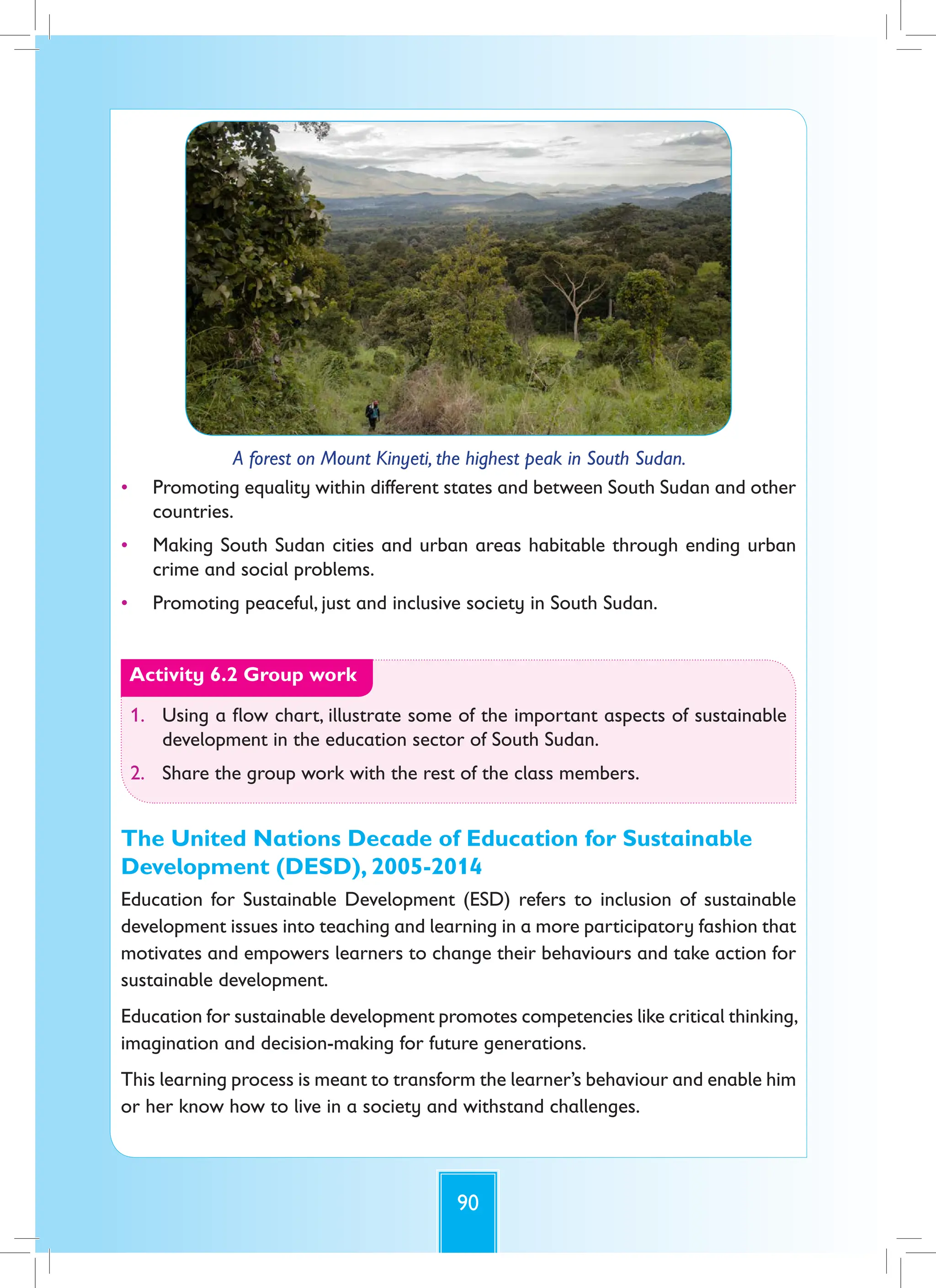 90
A forest on Mount Kinyeti, the highest peak in South Sudan.
• Promoting equality within different states and between South Sudan and other
countries.
• Making South Sudan cities and urban areas habitable through ending urban
crime and social problems.
• Promoting peaceful, just and inclusive society in South Sudan.
Activity 6.2 Group work
1. Using a flow chart, illustrate some of the important aspects of sustainable
development in the education sector of South Sudan.
2. Share the group work with the rest of the class members.
The United Nations Decade of Education for Sustainable
Development (DESD), 2005-2014
Education for Sustainable Development (ESD) refers to inclusion of sustainable
development issues into teaching and learning in a more participatory fashion that
motivates and empowers learners to change their behaviours and take action for
sustainable development.
Education for sustainable development promotes competencies like critical thinking,
imagination and decision-making for future generations.
This learning process is meant to transform the learner’s behaviour and enable him
or her know how to live in a society and withstand challenges.
 