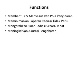 Functions
• Membentuk & Menyesuaikan Pola Penyinaran
• Meminimalkan Paparan Radiasi Tidak Perlu
• Mengarahkan Sinar Radiasi Secara Tepat
• Meningkatkan Akurasi Pengobatan
 