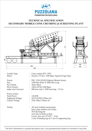 TECHNICAL SPECIFICATION
    SECONDARY MOBILE CONE CRUSHING & SCREENING PLANT




  Crusher Type                  : Cone crusher PCC 1992
  Motor                         : Electric 132 Kw, 1500 Rpm, Squirrel-Cage-Type

  Screen                        :   PSC 1550-3D/4D Elliptical Motion Screen
  Size                          :   1500 Mm Wide X 5000 Mm Long
  No of Deck                    :   Three Deck
  Drive System                  :   22Kw/50 Hz/1500 Rpm
  under size Conveyor           :   800 mm wide x 5500 mm long 5.5 kw

  Power system
  Total Power                   : 146 KW
  Supplying Voltage             : 415V/50 HZ/3-Phase AC
  Control voltage               : 220v/50hz/1-Phase AC


  Trolley                       : All steel welded constructions
                                  heavy duty tandem axle trolley
                                  50.8 dia king pin
                                  twin line air brake system
                                  8 tyres, tyre size 10”x20” - 16 pr
                                  2 sets of landing legs & 3 sets of supporting legs




The above information is a general description only, is not guaranteed and contains no warranties of any kind.
 