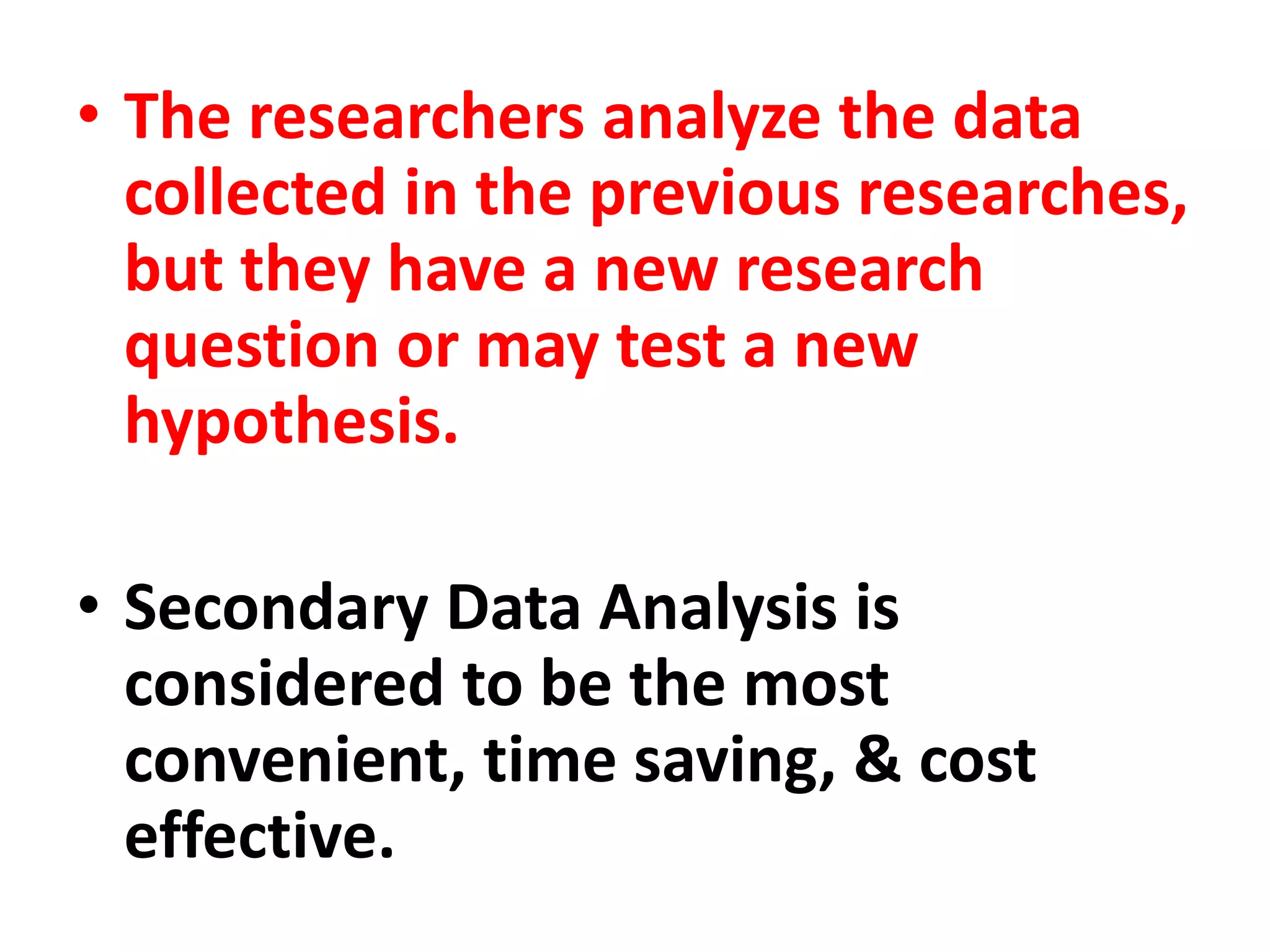 • The researchers analyze the data
collected in the previous researches,
but they have a new research
question or may test a new
hypothesis.
• Secondary Data Analysis is
considered to be the most
convenient, time saving, & cost
effective.
 