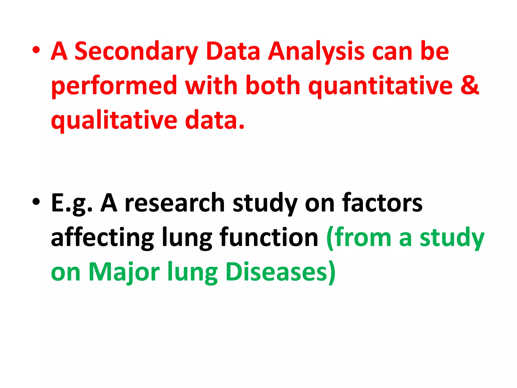 • A Secondary Data Analysis can be
performed with both quantitative &
qualitative data.
• E.g. A research study on factors
affecting lung function (from a study
on Major lung Diseases)
 