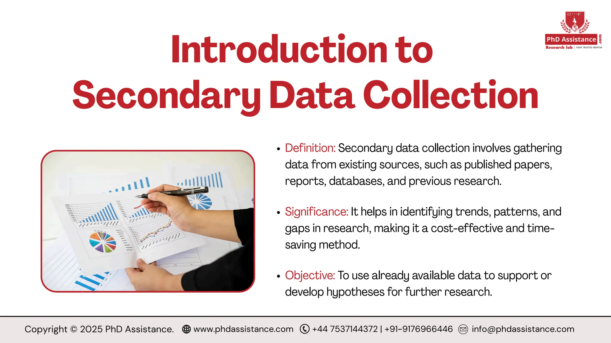Introduction to
Secondary Data Collection
Definition: Secondary data collection involves gathering
data from existing sources, such as published papers,
reports, databases, and previous research.
Significance: It helps in identifying trends, patterns, and
gaps in research, making it a cost-effective and time-
saving method.
Objective: To use already available data to support or
develop hypotheses for further research.
Copyright © 2025 PhD Assistance. www.phdassistance.com +44 7537144372 | +91-9176966446 info@phdassistance.com
 