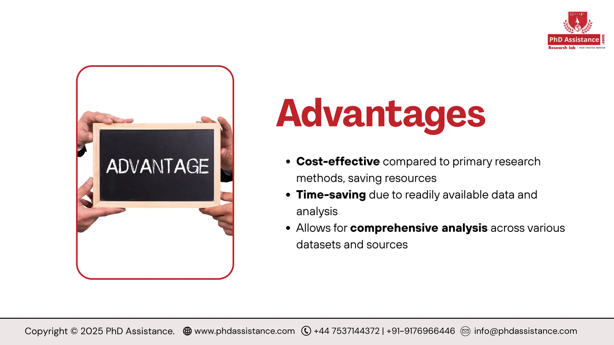 Advantages
Cost-effective compared to primary research
methods, saving resources
Time-saving due to readily available data and
analysis
Allows for comprehensive analysis across various
datasets and sources
Copyright © 2025 PhD Assistance. www.phdassistance.com +44 7537144372 | +91-9176966446 info@phdassistance.com
 