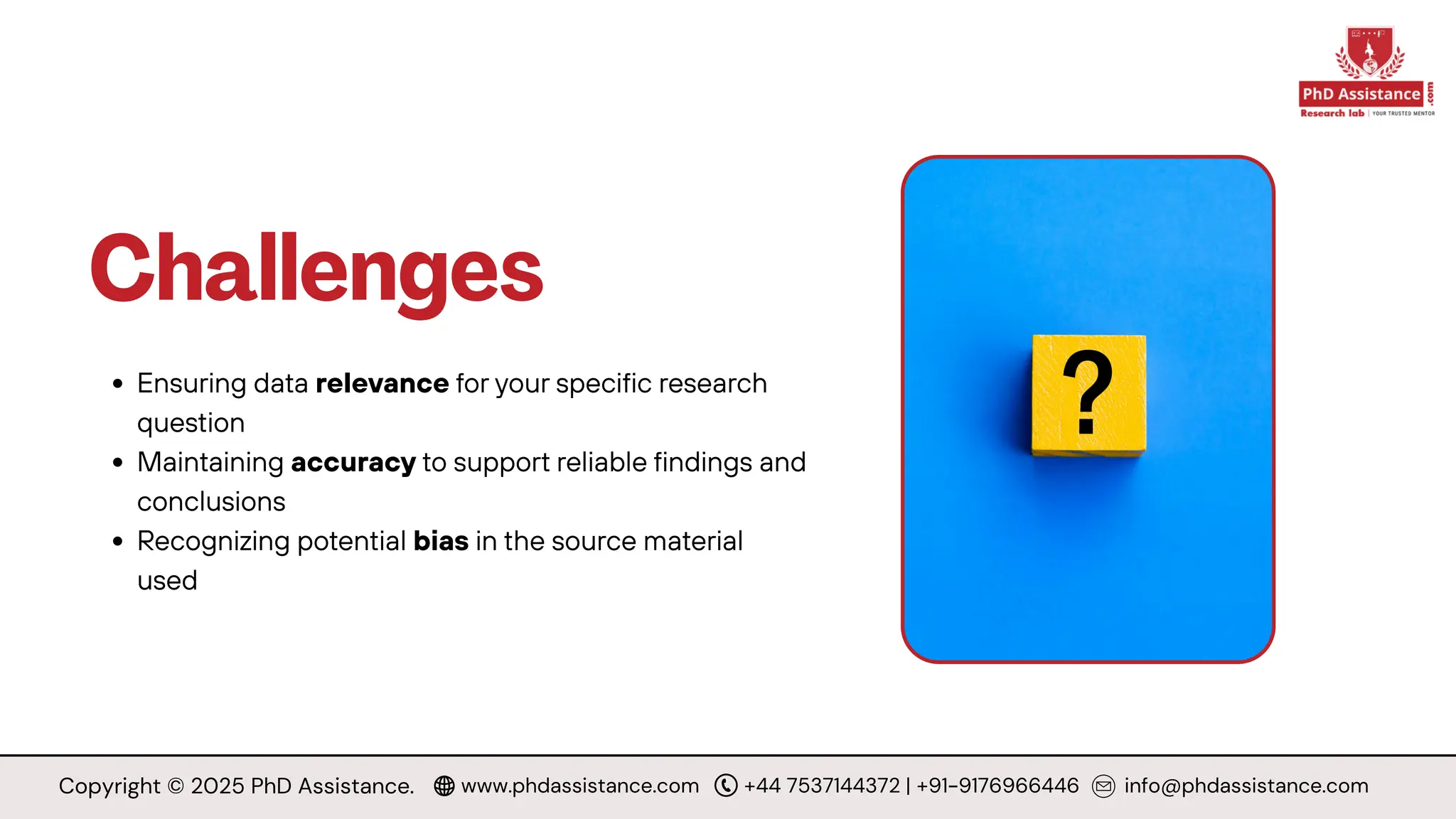 Challenges
Ensuring data relevance for your specific research
question
Maintaining accuracy to support reliable findings and
conclusions
Recognizing potential bias in the source material
used
Copyright © 2025 PhD Assistance. www.phdassistance.com +44 7537144372 | +91-9176966446 info@phdassistance.com
 