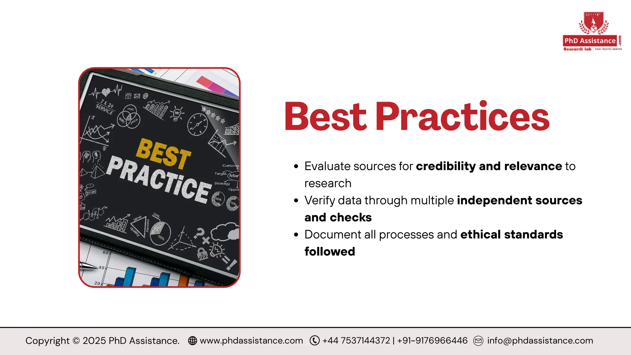 Best Practices
Evaluate sources for credibility and relevance to
research
Verify data through multiple independent sources
and checks
Document all processes and ethical standards
followed
Copyright © 2025 PhD Assistance. www.phdassistance.com +44 7537144372 | +91-9176966446 info@phdassistance.com
 