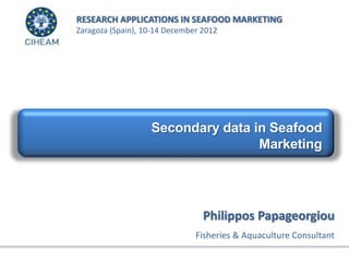 Secondary data in Seafood
Marketing
RESEARCH APPLICATIONS IN SEAFOOD MARKETING
Zaragoza (Spain), 10-14 December 2012
Philippos Papageorgiou
Fisheries & Aquaculture Consultant
 