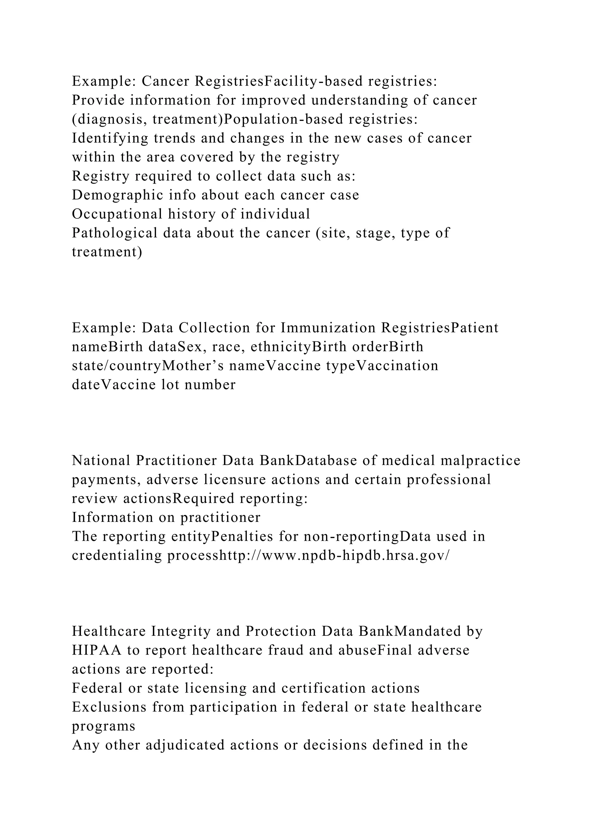 Example: Cancer RegistriesFacility-based registries:
Provide information for improved understanding of cancer
(diagnosis, treatment)Population-based registries:
Identifying trends and changes in the new cases of cancer
within the area covered by the registry
Registry required to collect data such as:
Demographic info about each cancer case
Occupational history of individual
Pathological data about the cancer (site, stage, type of
treatment)
Example: Data Collection for Immunization RegistriesPatient
nameBirth dataSex, race, ethnicityBirth orderBirth
state/countryMother’s nameVaccine typeVaccination
dateVaccine lot number
National Practitioner Data BankDatabase of medical malpractice
payments, adverse licensure actions and certain professional
review actionsRequired reporting:
Information on practitioner
The reporting entityPenalties for non-reportingData used in
credentialing processhttp://www.npdb-hipdb.hrsa.gov/
Healthcare Integrity and Protection Data BankMandated by
HIPAA to report healthcare fraud and abuseFinal adverse
actions are reported:
Federal or state licensing and certification actions
Exclusions from participation in federal or state healthcare
programs
Any other adjudicated actions or decisions defined in the
 