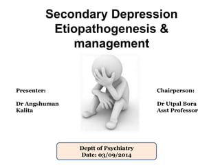 Secondary Depression 
Etiopathogenesis & 
management 
Presenter: 
Dr Angshuman 
Kalita 
Chairperson: 
Dr Utpal Bora 
Asst Professor 
Deptt of Psychiatry 
Date: 03/09/2014 
 
