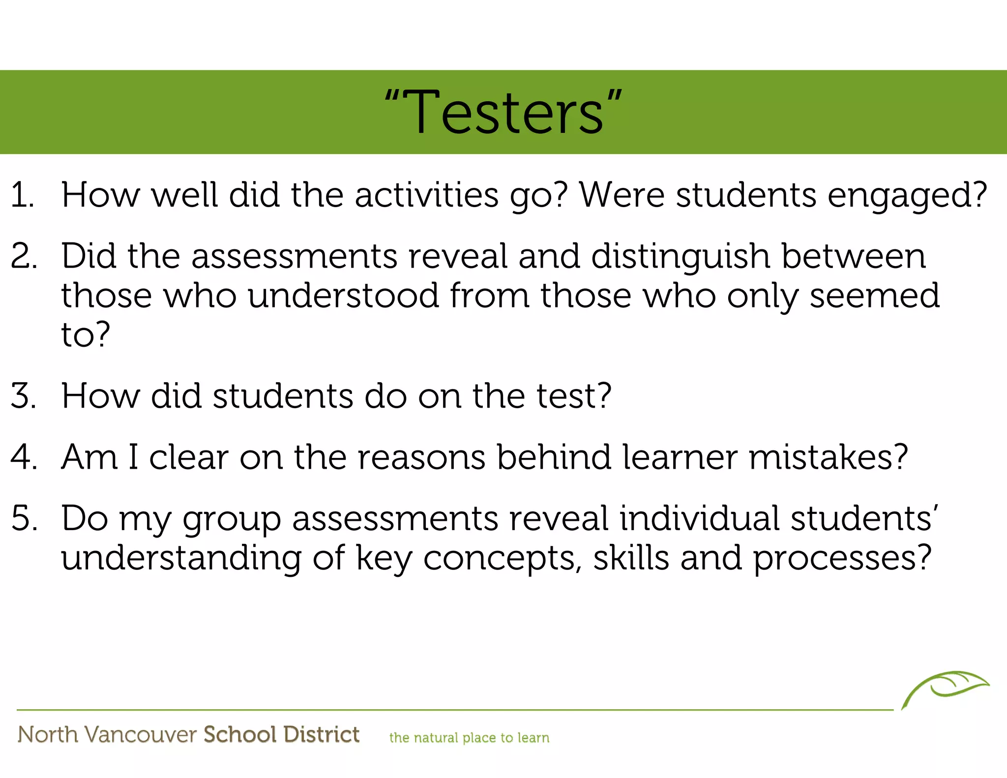“Testers”
1. How well did the activities go? Were students engaged?
2. Did the assessments reveal and distinguish between
   those who understood from those who only seemed
   to?
3. How did students do on the test?
4. Am I clear on the reasons behind learner mistakes?
5. Do my group assessments reveal individual students’
   understanding of key concepts, skills and processes?
 