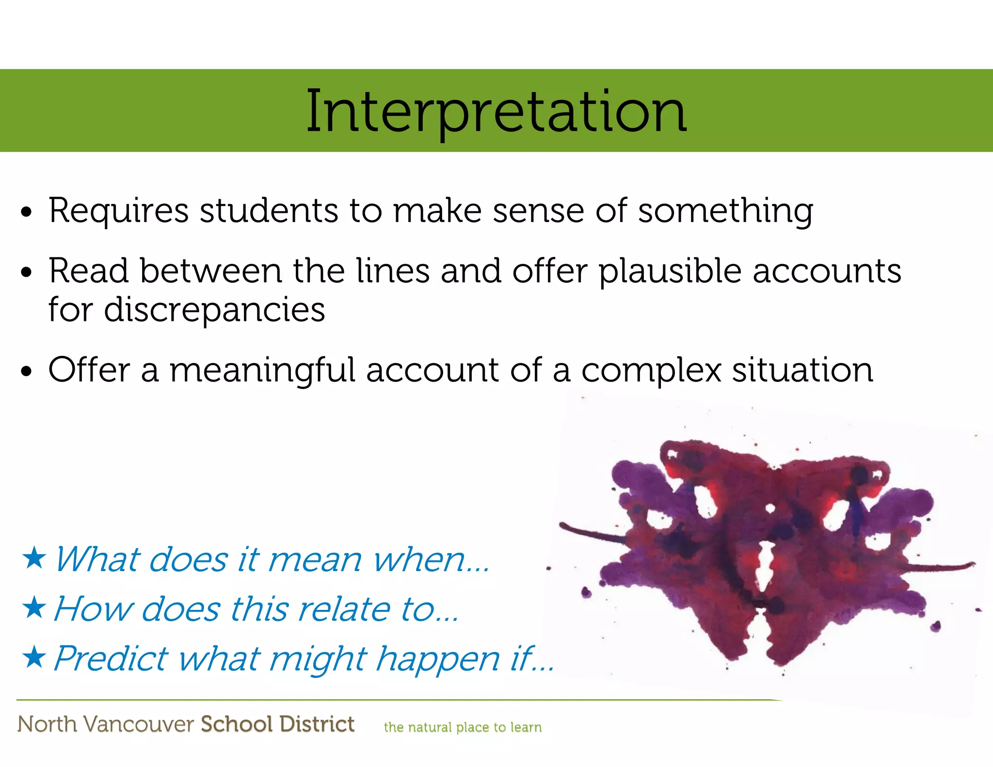 Interpretation
• Requires students to make sense of something
• Read between the lines and offer plausible accounts
  for discrepancies
• Offer a meaningful account of a complex situation




 What does it mean when…
 How does this relate to…
 Predict what might happen if…
 