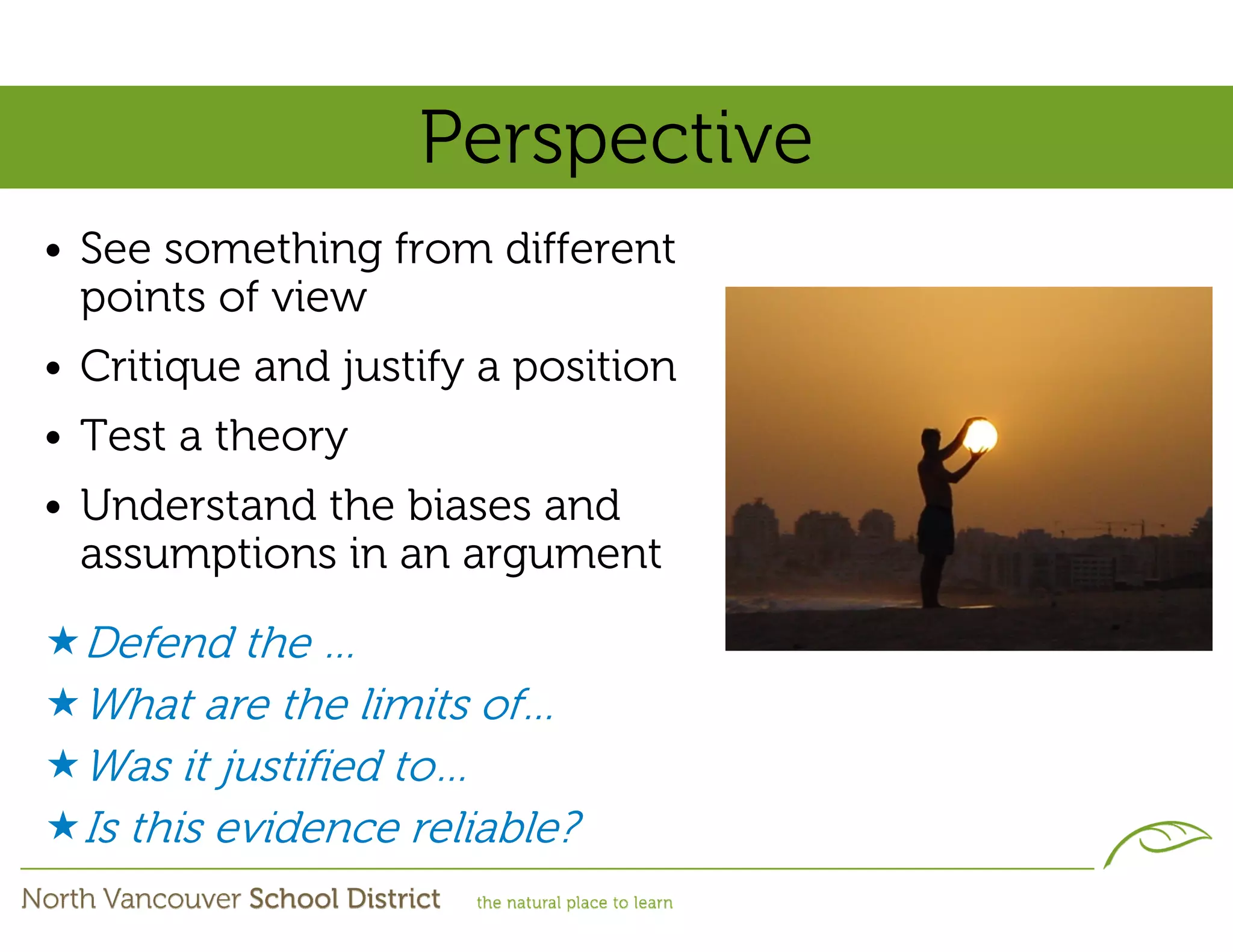 Perspective
• See something from different
  points of view
• Critique and justify a position
• Test a theory
• Understand the biases and
  assumptions in an argument

  Defend the …
  What are the limits of…
  Was it justified to…
  Is this evidence reliable?
 
