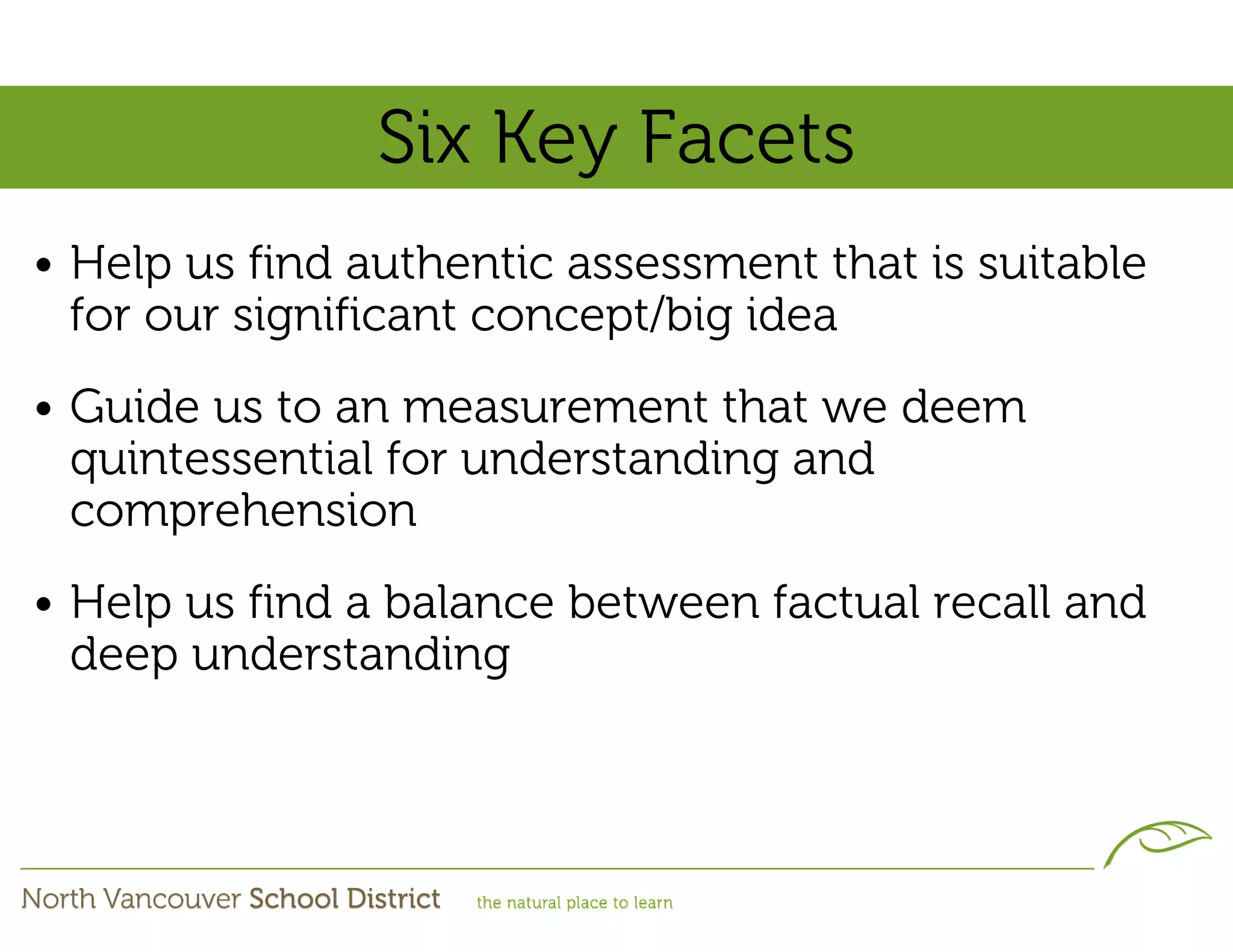 Six Key Facets
• Help us find authentic assessment that is suitable
  for our significant concept/big idea
• Guide us to an measurement that we deem
  quintessential for understanding and
  comprehension
• Help us find a balance between factual recall and
  deep understanding
 