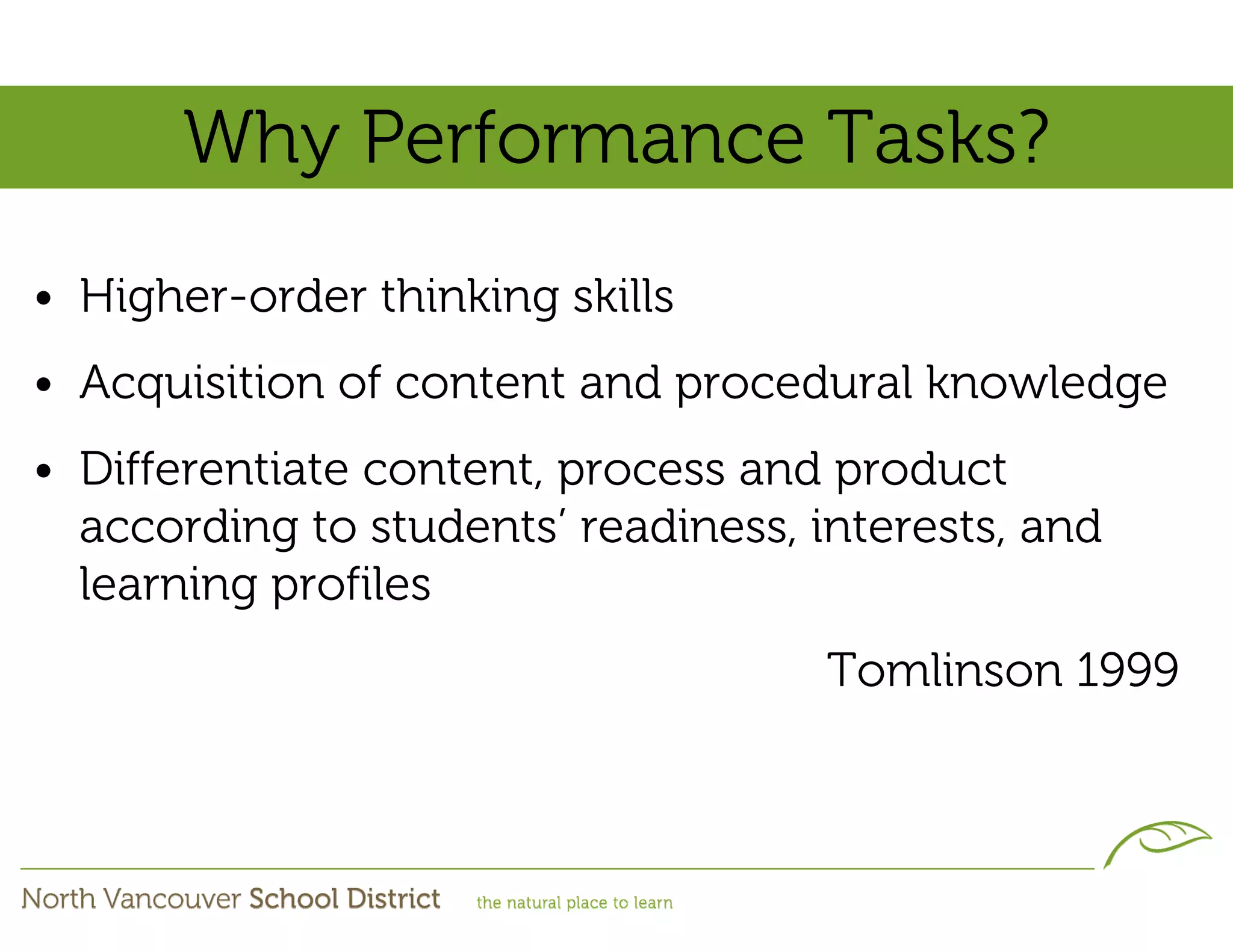 Why Performance Tasks?
• Higher-order thinking skills
• Acquisition of content and procedural knowledge
• Differentiate content, process and product
  according to students’ readiness, interests, and
  learning profiles
                                     Tomlinson 1999
 