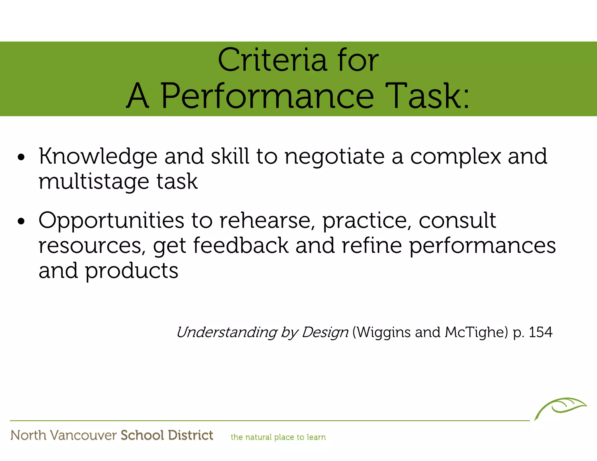 Criteria for
         A Performance Task:
• Knowledge and skill to negotiate a complex and
  multistage task
• Opportunities to rehearse, practice, consult
  resources, get feedback and refine performances
  and products

              Understanding by Design (Wiggins and McTighe) p. 154
 