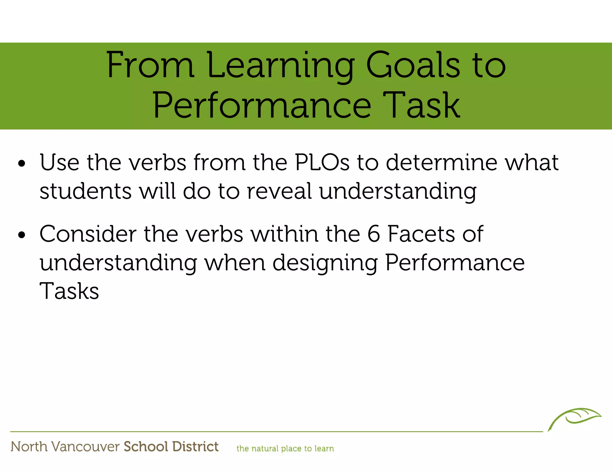 From Learning Goals to
          Performance Task
• Use the verbs from the PLOs to determine what
  students will do to reveal understanding
• Consider the verbs within the 6 Facets of
  understanding when designing Performance
  Tasks
 