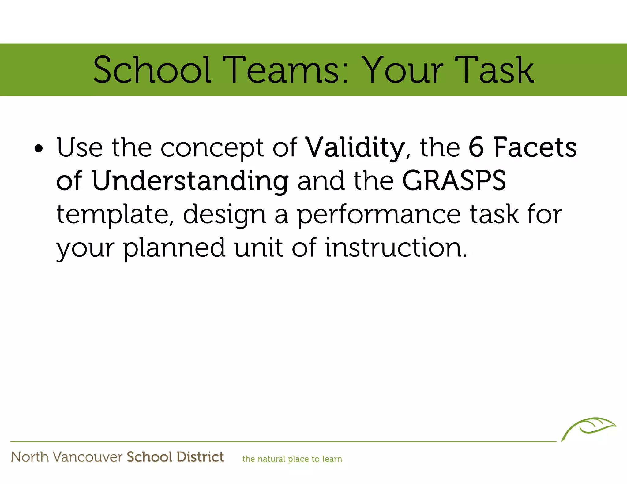 School Teams: Your Task
• Use the concept of Validity, the 6 Facets
  of Understanding and the GRASPS
  template, design a performance task for
  your planned unit of instruction.
 