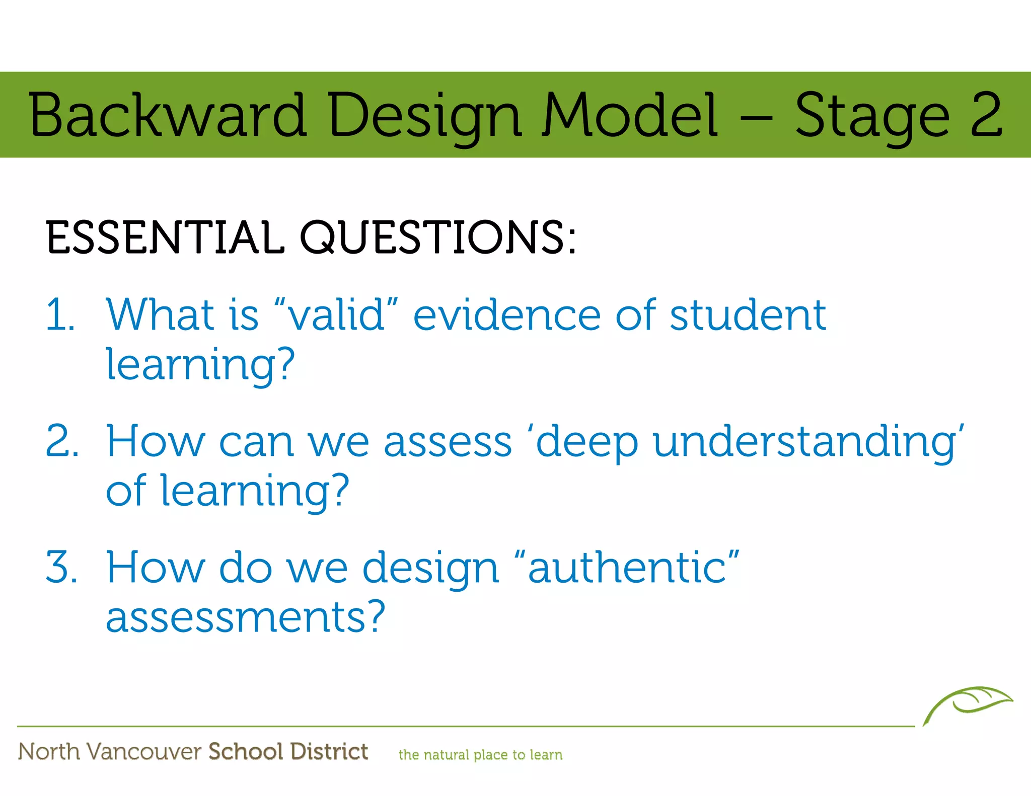 Backward Design Model – Stage 2
ESSENTIAL QUESTIONS:
1. What is “valid” evidence of student
   learning?
2. How can we assess ‘deep understanding’
   of learning?
3. How do we design “authentic”
   assessments?
 