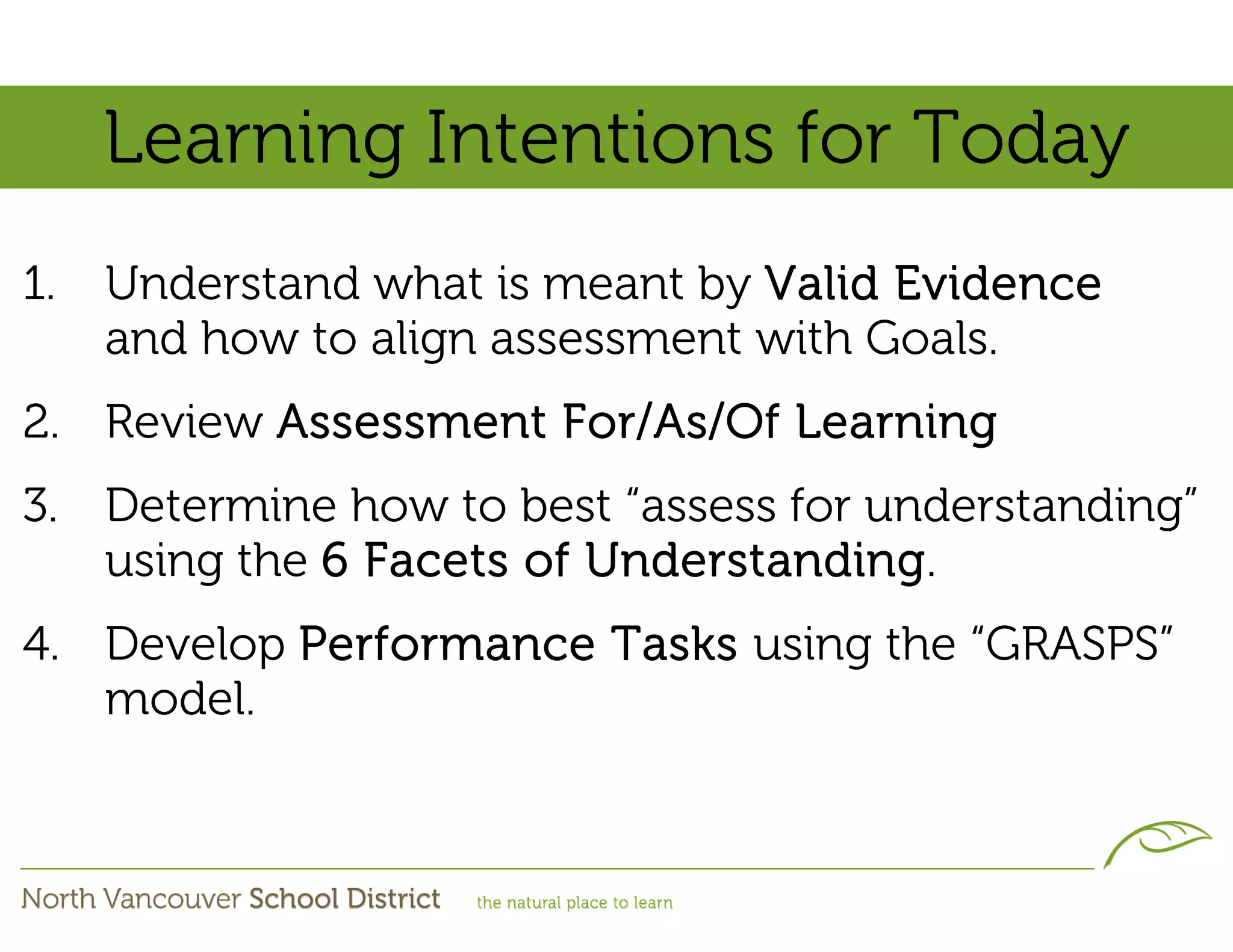 Learning Intentions for Today
1.   Understand what is meant by Valid Evidence
     and how to align assessment with Goals.
2. Review Assessment For/As/Of Learning
3. Determine how to best “assess for understanding”
   using the 6 Facets of Understanding.
4. Develop Performance Tasks using the “GRASPS”
   model.
 
