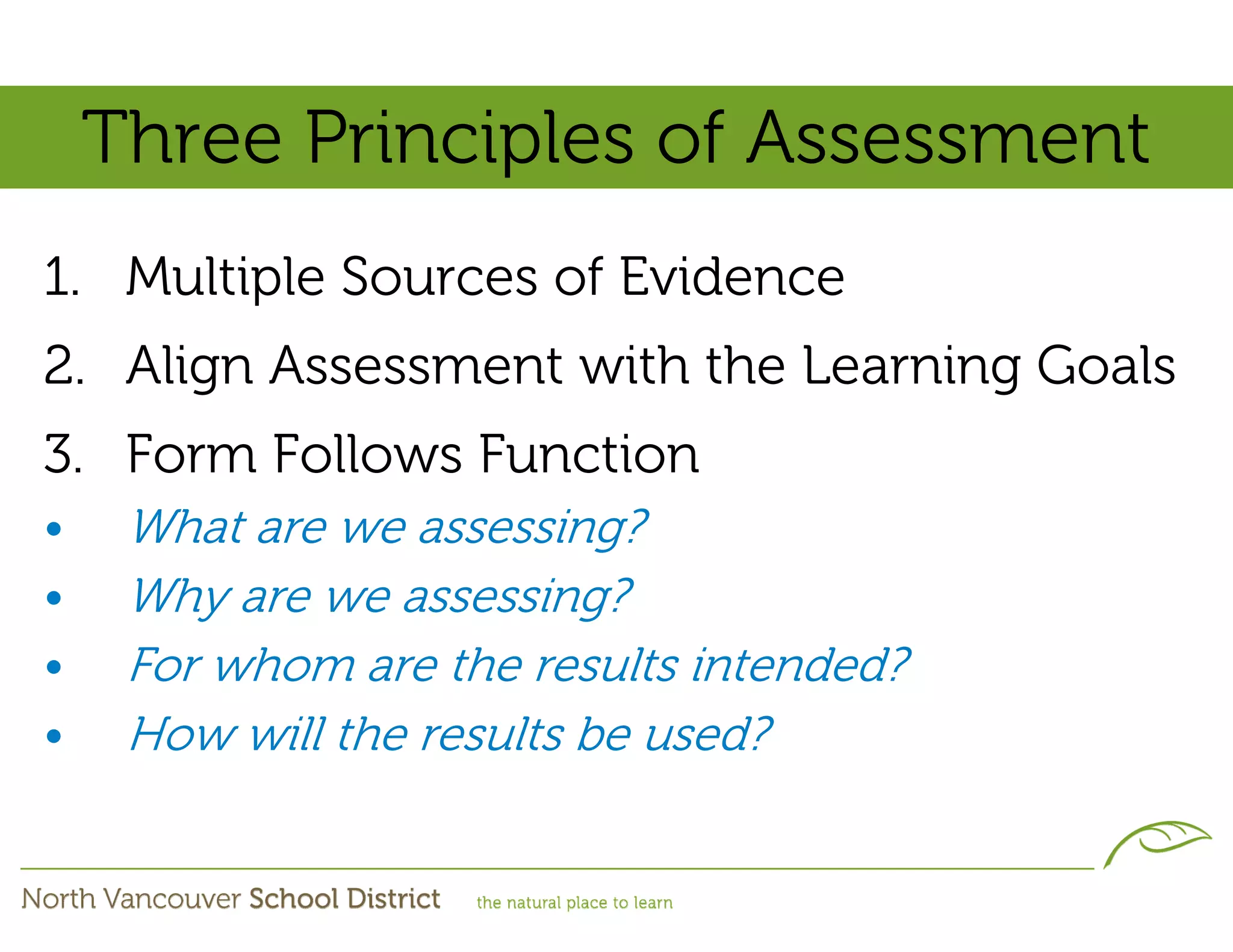 Three Principles of Assessment
1. Multiple Sources of Evidence
2. Align Assessment with the Learning Goals
3. Form Follows Function
•    What are we assessing?
•    Why are we assessing?
•    For whom are the results intended?
•    How will the results be used?
 