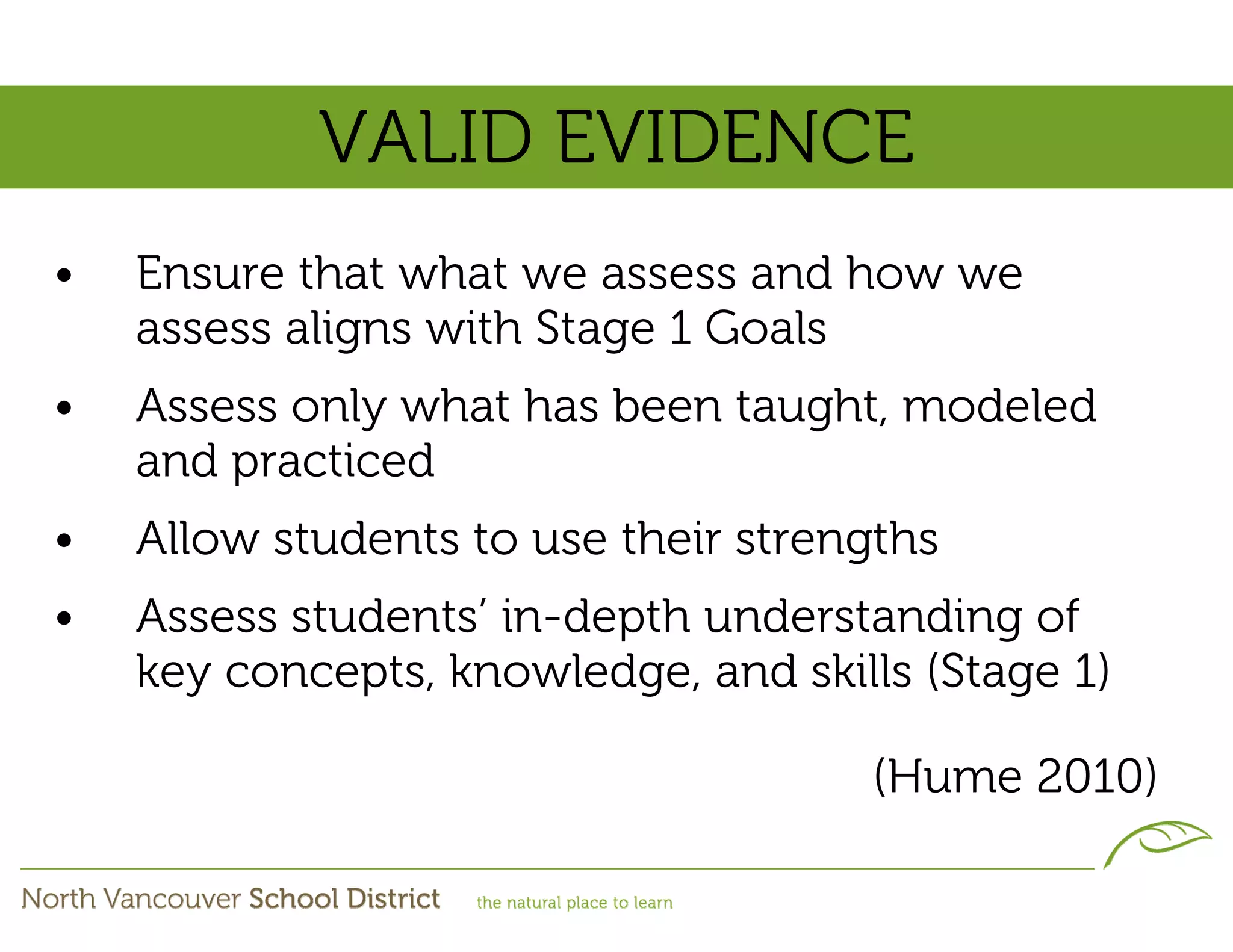 VALID EVIDENCE
•   Ensure that what we assess and how we
    assess aligns with Stage 1 Goals
•   Assess only what has been taught, modeled
    and practiced
•   Allow students to use their strengths
•   Assess students’ in-depth understanding of
    key concepts, knowledge, and skills (Stage 1)

                                     (Hume 2010)
 