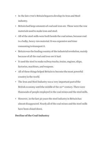 • In the late1700’s Britainbegantodevelop its Iron and Steel
industry.
• Britainhad largeamountsof coaland iron ore. These were the raw
materialsused to makeiron and steel.
• All of the steel mills were built besidethe coal mines, becausecoal
is a bulky, heavy raw material. It was expensiveand time
consuming totransport it.
• Britainwasthe leading countryof theindustrialrevolution, mainly
becauseof all the coal and iron ore it had.
• It used the steel to makerailwaytracks, trains, engines, ships,
factories, machines, and weapons.
• All of these thingshelped Britainto becomethemost powerful
countryin the world.
• The Iron and Steel Industry wasa very important partofthe
British economy untilthe middleof the 20th century. Therewere
thousandsof people employed in the coal minesand the steel mills.
• However, in thelast 50 years the steel industryin Britainhas
almost disappeared. Nearlyall of the coal mines and the steel mills
have been closed down.
Decline of the Coal Industry
 