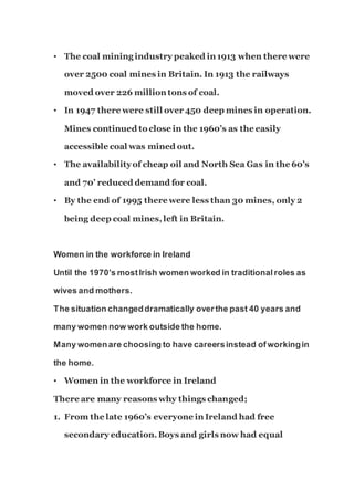 • The coal mining industry peaked in 1913 when there were
over 2500 coal mines in Britain. In 1913 the railways
moved over 226 million tons of coal.
• In 1947 there were still over 450 deep mines in operation.
Mines continued to close in the 1960’s as the easily
accessible coal was mined out.
• The availabilityof cheap oil and North Sea Gas in the 60’s
and 70’ reduced demand for coal.
• By the end of 1995 there were less than 30 mines, only 2
being deep coal mines,left in Britain.
Women in the workforce in Ireland
Until the 1970’s mostIrish women worked in traditionalroles as
wives and mothers.
The situation changeddramatically overthe past 40 years and
many women now work outside the home.
Many womenare choosing to have careersinstead ofworkingin
the home.
• Women in the workforce in Ireland
There are many reasons why things changed;
1. From the late 1960’s everyone in Ireland had free
secondary education.Boys and girls now had equal
 