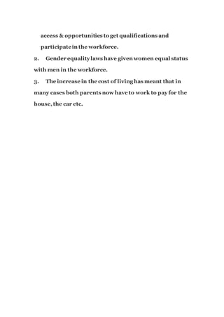 access & opportunities to get qualifications and
participatein the workforce.
2. Gender equalitylaws have given women equal status
with men in the workforce.
3. The increase in the cost of living has meant that in
many cases both parents now have to work to pay for the
house,the car etc.
 