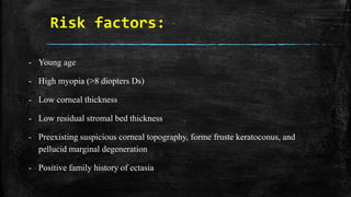Risk factors:
- Young age
- High myopia (>8 diopters Ds)
- Low corneal thickness
- Low residual stromal bed thickness
- Preexisting suspicious corneal topography, forme fruste keratoconus, and
pellucid marginal degeneration
- Positive family history of ectasia
 