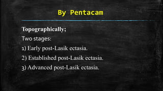By Pentacam
Topographically;
Two stages:
1) Early post-Lasik ectasia.
2) Established post-Lasik ectasia.
3) Advanced post-Lasik ectasia.
 