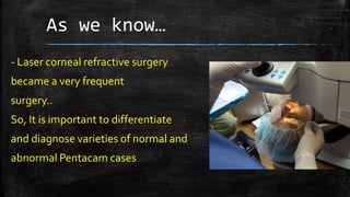 As we know…
- Laser corneal refractive surgery
became a very frequent
surgery..
So, It is important to differentiate
and diagnose varieties of normal and
abnormal Pentacam cases
 