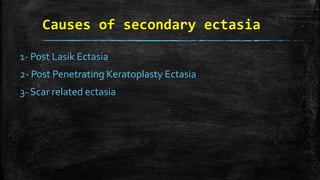 Causes of secondary ectasia
1- Post Lasik Ectasia
2- Post Penetrating Keratoplasty Ectasia
3- Scar related ectasia
 