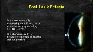Post Lasik Ectasia
It is a rare potentially
devastating complication after
refractive surgery including
LASIK and PRK.
It is characterized by a
progressive increase in myopia
and astigmatism.
 
