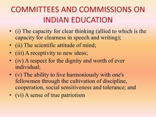COMMITTEES AND COMMISSIONS ON
INDIAN EDUCATION
• (i) The capacity for clear thinking (allied to which is the
capacity for clearness in speech and writing);
• (ii) The scientific attitude of mind;
• (iii) A receptivity to new ideas;
• (iv) A respect for the dignity and worth of ever
individual;
• (v) The ability to live harmoniously with one's
fellowmen through the cultivation of discipline,
cooperation, social sensitiveness and tolerance; and
• (vi) A sense of true patriotism
 