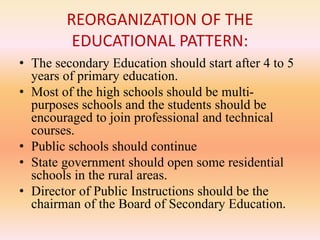 REORGANIZATION OF THE
EDUCATIONAL PATTERN:
• The secondary Education should start after 4 to 5
years of primary education.
• Most of the high schools should be multi-
purposes schools and the students should be
encouraged to join professional and technical
courses.
• Public schools should continue
• State government should open some residential
schools in the rural areas.
• Director of Public Instructions should be the
chairman of the Board of Secondary Education.
 