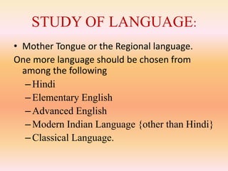 STUDY OF LANGUAGE:
• Mother Tongue or the Regional language.
One more language should be chosen from
among the following
–Hindi
–Elementary English
–Advanced English
–Modern Indian Language {other than Hindi}
–Classical Language.
 