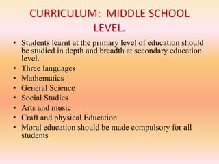 CURRICULUM: MIDDLE SCHOOL
LEVEL.
• Students learnt at the primary level of education should
be studied in depth and breadth at secondary education
level.
• Three languages
• Mathematics
• General Science
• Social Studies
• Arts and music
• Craft and physical Education.
• Moral education should be made compulsory for all
students
 