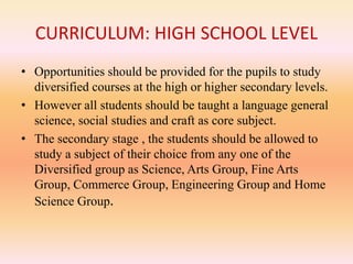 CURRICULUM: HIGH SCHOOL LEVEL
• Opportunities should be provided for the pupils to study
diversified courses at the high or higher secondary levels.
• However all students should be taught a language general
science, social studies and craft as core subject.
• The secondary stage , the students should be allowed to
study a subject of their choice from any one of the
Diversified group as Science, Arts Group, Fine Arts
Group, Commerce Group, Engineering Group and Home
Science Group.
 