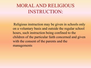 MORAL AND RELIGIOUS
INSTRUCTION:
Religious instruction may be given in schools only
on a voluntary basis and outside the regular school
hours, such instruction being confined to the
children of the particular faith concerned and given
with the consent of the parents and the
managements
 