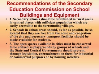 Recommendations of the Secondary
Education Commission on School
Buildings and Equipment
• 1. Secondary schools should be established in rural areas
in central places with sufficient population which are
easily accessible to the surrounding villages.
• 2. Schools in urban areas should, as far as possible, be so
located that they are free from the noise and congestion
of the city and necessary transport facilities should be
made available for students.
• 3. The open spaces available in cities must be conserved
to be utilized as playgrounds by groups of schools and
the State and Central Governments should prevent,
through legislation, encroachment on them for industrial
or commercial purposes or by housing societies.
 
