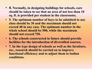 • 4. Normally, in designing buildings for schools, care
should be taken to see that an area of not less than 10
sq. ft. is provided per student in the classrooms.
• 5. The optimum number of boys to be admitted to any
class should be 30 and the maximum should not
exceed 40 in any case. The optimum number in the
whole school should be 500, while the maximum
should not exceed 750.
• 6. The schools constructed in future should provide
facilities for the introduction of diversified courses.
• 7. In the type design of schools as well as the furniture,
etc., research should be carried on to improve
functional efficiency and to adjust them to Indian
conditions.
 
