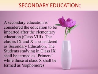 SECONDARY EDUCATION:
A secondary education is
considered the education to be
imparted after the elementary
education (Class VIII). The
classes IX and X is considered
as Secondary Education. The
Students studying in Class IX
shall be termed as ‘Primers’
while those at class X shall be
termed as ‘sophomores’
 