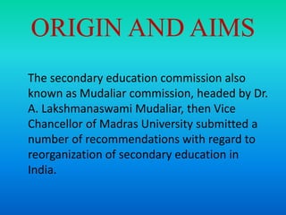 ORIGIN AND AIMS
The secondary education commission also
known as Mudaliar commission, headed by Dr.
A. Lakshmanaswami Mudaliar, then Vice
Chancellor of Madras University submitted a
number of recommendations with regard to
reorganization of secondary education in
India.
 