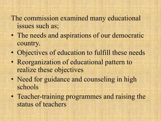 The commission examined many educational
issues such as;
• The needs and aspirations of our democratic
country.
• Objectives of education to fulfill these needs
• Reorganization of educational pattern to
realize these objectives
• Need for guidance and counseling in high
schools
• Teacher-training programmes and raising the
status of teachers
 