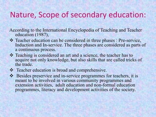 Nature, Scope of secondary education:
According to the International Encyclopedia of Teaching and Teacher
education (1987),
 Teacher education can be considered in three phases : Pre-service,
Induction and In-service. The three phases are considered as parts of
a continuous process.
 Teaching is considered an art and a science, the teacher has to
acquire not only knowledge, but also skills that are called tricks of
the trade.
 Teacher education is broad and comprehensive.
 Besides preservice and in-service programmes for teachers, it is
meant to be involved in various community programmes and
extension activities, adult education and non-formal education
programmes, literacy and development activities of the society.
 