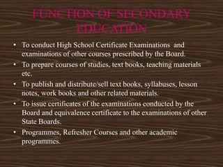 FUNCTION OF SECONDARY
EDUCATION
• To conduct High School Certificate Examinations and
examinations of other courses prescribed by the Board.
• To prepare courses of studies, text books, teaching materials
etc.
• To publish and distribute/sell text books, syllabuses, lesson
notes, work books and other related materials.
• To issue certificates of the examinations conducted by the
Board and equivalence certificate to the examinations of other
State Boards.
• Programmes, Refresher Courses and other academic
programmes.
 