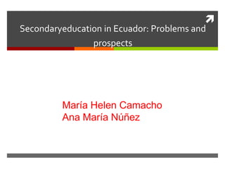 
Secondaryeducation in Ecuador: Problems and
                prospects




         María Helen Camacho
         Ana María Núñez
 