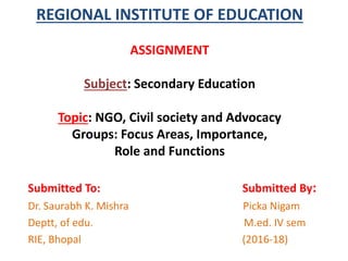 REGIONAL INSTITUTE OF EDUCATION
ASSIGNMENT
Subject: Secondary Education
Topic: NGO, Civil society and Advocacy
Groups: Focus Areas, Importance,
Role and Functions
Submitted To: Submitted By:
Dr. Saurabh K. Mishra Picka Nigam
Deptt, of edu. M.ed. IV sem
RIE, Bhopal (2016-18)
 