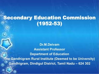 Secondary Education Commission
(1952-53)
Dr.M.Deivam
Assistant Professor
Department of Education
The Gandhigram Rural Institute (Deemed to be University)
Gandhigram, Dindigul District, Tamil Nadu – 624 302
 